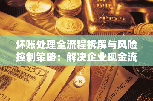 武汉坏账处理全流程拆解与风险控制策略：解决企业现金流顽疾的实战指南