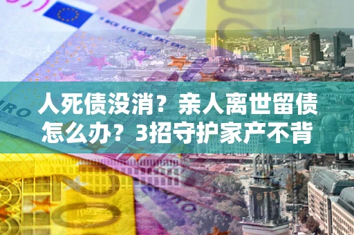 武汉人死债没消？亲人离世留债怎么办？3招守护家产不背锅
