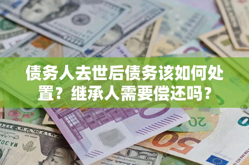 武汉债务人去世后债务该如何处置？继承人需要偿还吗？