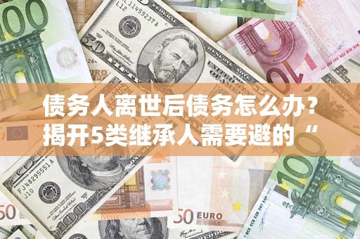武汉债务人离世后债务怎么办？揭开5类继承人需要避的“坑”