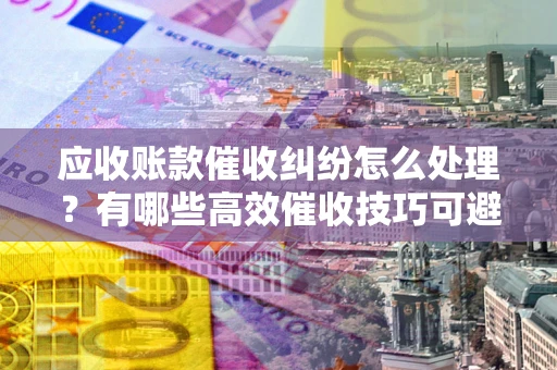 武汉应收账款催收纠纷怎么处理？有哪些高效催收技巧可避免坏账？